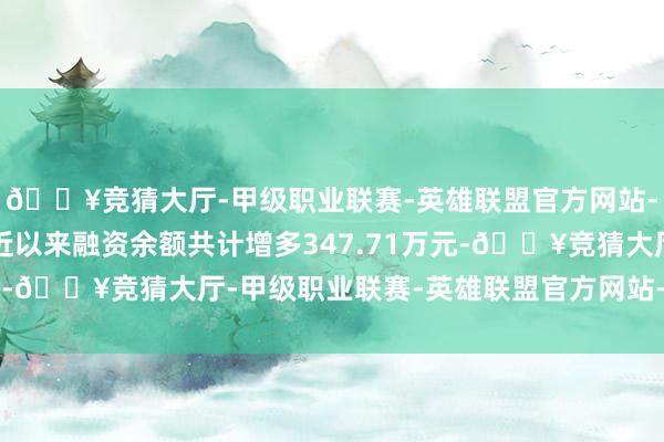 🔥竞猜大厅-甲级职业联赛-英雄联盟官方网站-腾讯游戏本期筹码贴近以来融资余额共计增多347.71万元-🔥竞猜大厅-甲级职业联赛-英雄联盟官方网站-腾讯游戏