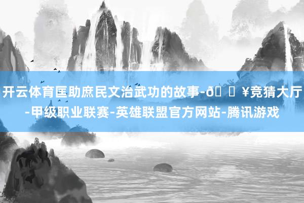 开云体育匡助庶民文治武功的故事-🔥竞猜大厅-甲级职业联赛-英雄联盟官方网站-腾讯游戏