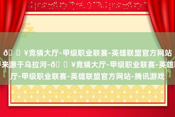 🔥竞猜大厅-甲级职业联赛-英雄联盟官方网站-腾讯游戏该部的称呼来源于乌拉河-🔥竞猜大厅-甲级职业联赛-英雄联盟官方网站-腾讯游戏
