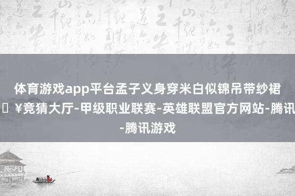 体育游戏app平台孟子义身穿米白似锦吊带纱裙-🔥竞猜大厅-甲级职业联赛-英雄联盟官方网站-腾讯游戏