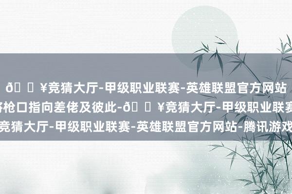 🔥竞猜大厅-甲级职业联赛-英雄联盟官方网站-腾讯游戏时间屡次将枪口指向差佬及彼此-🔥竞猜大厅-甲级职业联赛-英雄联盟官方网站-腾讯游戏