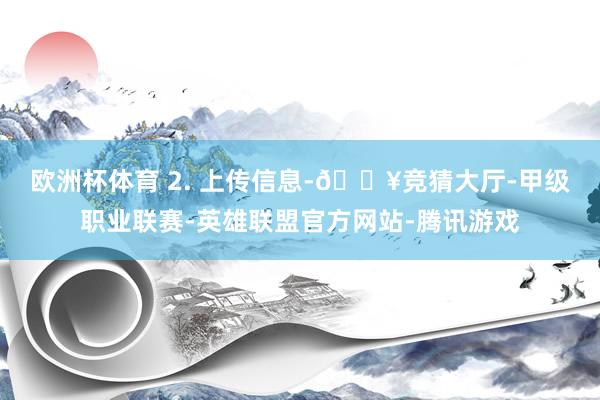 欧洲杯体育 　　2. 上传信息-🔥竞猜大厅-甲级职业联赛-英雄联盟官方网站-腾讯游戏