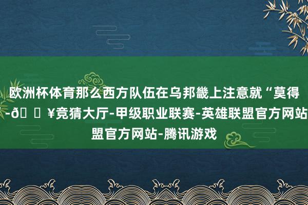欧洲杯体育那么西方队伍在乌邦畿上注意就“莫得任何意旨”-🔥竞猜大厅-甲级职业联赛-英雄联盟官方网站-腾讯游戏