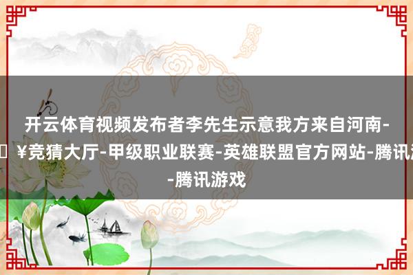 开云体育视频发布者李先生示意我方来自河南-🔥竞猜大厅-甲级职业联赛-英雄联盟官方网站-腾讯游戏