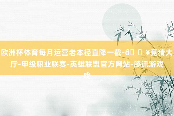 欧洲杯体育每月运营老本径直降一截-🔥竞猜大厅-甲级职业联赛-英雄联盟官方网站-腾讯游戏