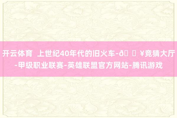 开云体育  上世纪40年代的旧火车-🔥竞猜大厅-甲级职业联赛-英雄联盟官方网站-腾讯游戏