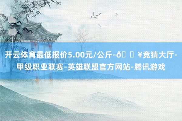 开云体育最低报价5.00元/公斤-🔥竞猜大厅-甲级职业联赛-英雄联盟官方网站-腾讯游戏
