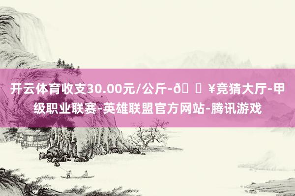 开云体育收支30.00元/公斤-🔥竞猜大厅-甲级职业联赛-英雄联盟官方网站-腾讯游戏