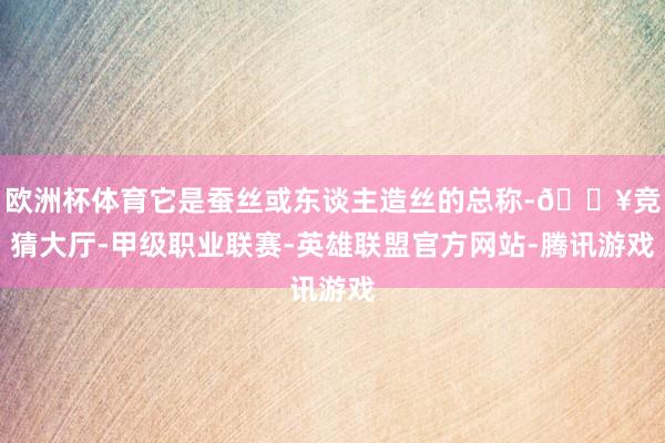 欧洲杯体育它是蚕丝或东谈主造丝的总称-🔥竞猜大厅-甲级职业联赛-英雄联盟官方网站-腾讯游戏