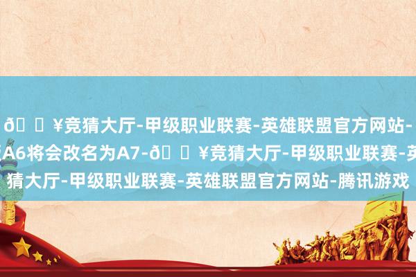 🔥竞猜大厅-甲级职业联赛-英雄联盟官方网站-腾讯游戏新一代燃油版A6将会改名为A7-🔥竞猜大厅-甲级职业联赛-英雄联盟官方网站-腾讯游戏