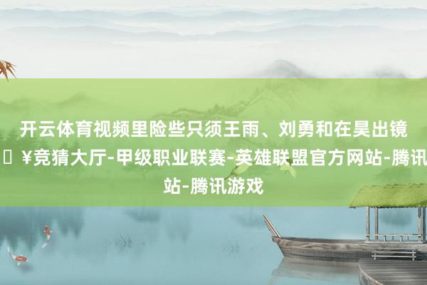 开云体育视频里险些只须王雨、刘勇和在昊出镜-🔥竞猜大厅-甲级职业联赛-英雄联盟官方网站-腾讯游戏