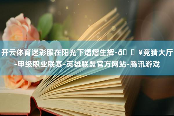 开云体育迷彩服在阳光下熠熠生辉-🔥竞猜大厅-甲级职业联赛-英雄联盟官方网站-腾讯游戏