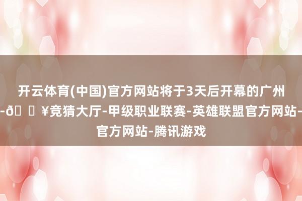 开云体育(中国)官方网站将于3天后开幕的广州车展上市-🔥竞猜大厅-甲级职业联赛-英雄联盟官方网站-腾讯游戏