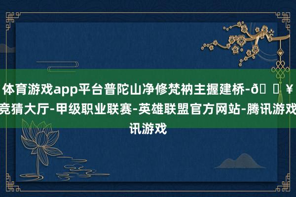 体育游戏app平台普陀山净修梵衲主握建桥-🔥竞猜大厅-甲级职业联赛-英雄联盟官方网站-腾讯游戏