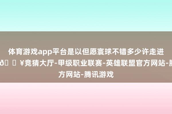体育游戏app平台是以但愿寰球不错多少许走进电影院-🔥竞猜大厅-甲级职业联赛-英雄联盟官方网站-腾讯游戏