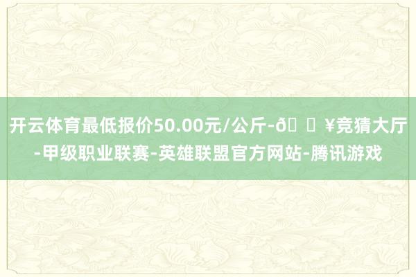 开云体育最低报价50.00元/公斤-🔥竞猜大厅-甲级职业联赛-英雄联盟官方网站-腾讯游戏