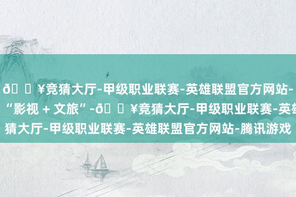 🔥竞猜大厅-甲级职业联赛-英雄联盟官方网站-腾讯游戏分手于传统 “影视 + 文旅”-🔥竞猜大厅-甲级职业联赛-英雄联盟官方网站-腾讯游戏