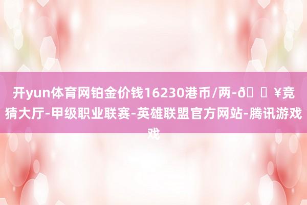 开yun体育网铂金价钱16230港币/两-🔥竞猜大厅-甲级职业联赛-英雄联盟官方网站-腾讯游戏