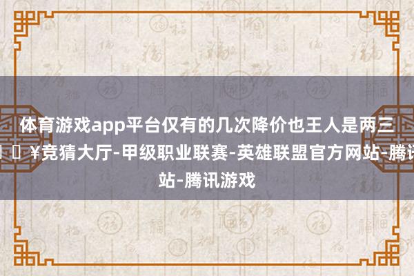 体育游戏app平台仅有的几次降价也王人是两三万-🔥竞猜大厅-甲级职业联赛-英雄联盟官方网站-腾讯游戏