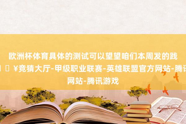 欧洲杯体育具体的测试可以望望咱们本周发的践诺-🔥竞猜大厅-甲级职业联赛-英雄联盟官方网站-腾讯游戏