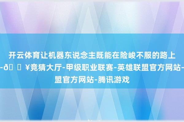 开云体育让机器东说念主既能在险峻不服的路上稳沉着当-🔥竞猜大厅-甲级职业联赛-英雄联盟官方网站-腾讯游戏