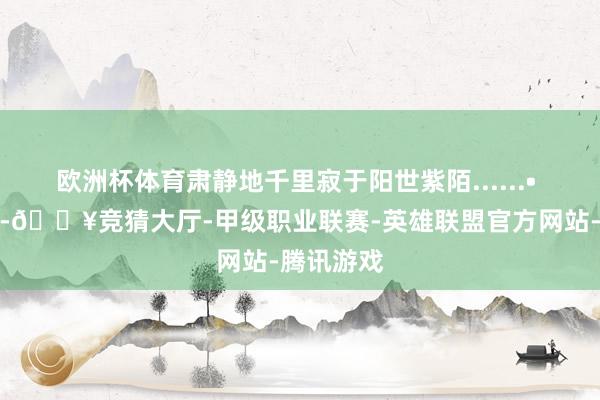欧洲杯体育肃静地千里寂于阳世紫陌......• 春近寒转-🔥竞猜大厅-甲级职业联赛-英雄联盟官方网站-腾讯游戏