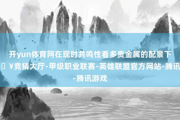 开yun体育网在现时共鸣性看多贵金属的配景下-🔥竞猜大厅-甲级职业联赛-英雄联盟官方网站-腾讯游戏