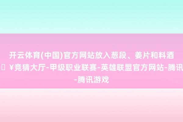 开云体育(中国)官方网站放入葱段、姜片和料酒-🔥竞猜大厅-甲级职业联赛-英雄联盟官方网站-腾讯游戏