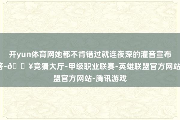 开yun体育网她都不肯错过就连夜深的灌音宣布也有问必答-🔥竞猜大厅-甲级职业联赛-英雄联盟官方网站-腾讯游戏