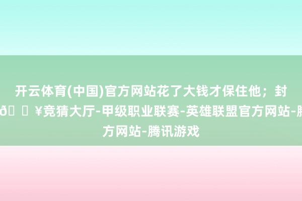 开云体育(中国)官方网站花了大钱才保住他；封四身后-🔥竞猜大厅-甲级职业联赛-英雄联盟官方网站-腾讯游戏