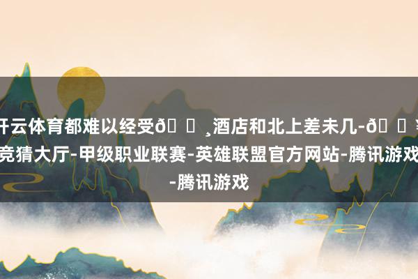 开云体育都难以经受🔸酒店和北上差未几-🔥竞猜大厅-甲级职业联赛-英雄联盟官方网站-腾讯游戏