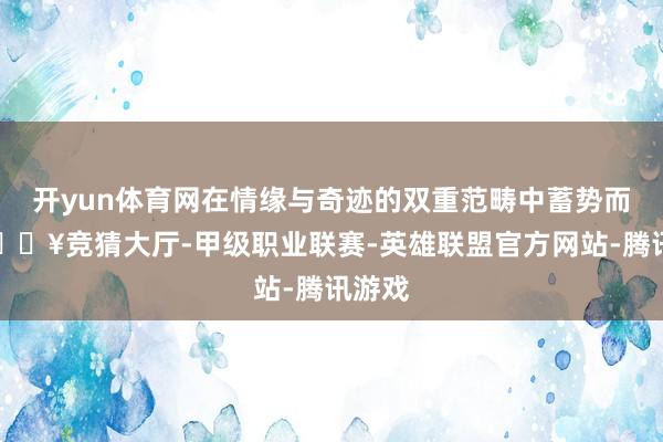 开yun体育网在情缘与奇迹的双重范畴中蓄势而发-🔥竞猜大厅-甲级职业联赛-英雄联盟官方网站-腾讯游戏