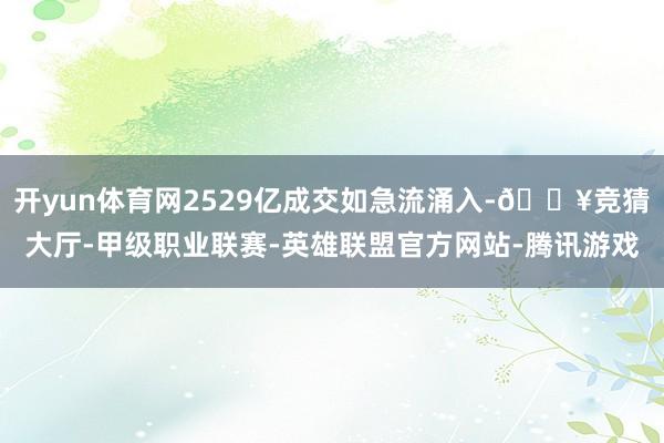 开yun体育网2529亿成交如急流涌入-🔥竞猜大厅-甲级职业联赛-英雄联盟官方网站-腾讯游戏