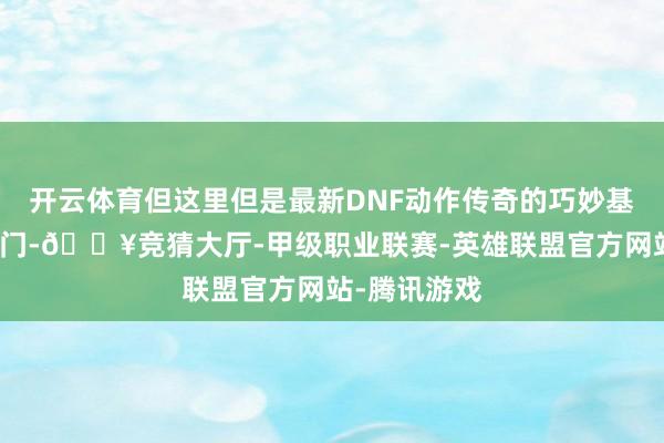 开云体育但这里但是最新DNF动作传奇的巧妙基地！一推开门-🔥竞猜大厅-甲级职业联赛-英雄联盟官方网站-腾讯游戏
