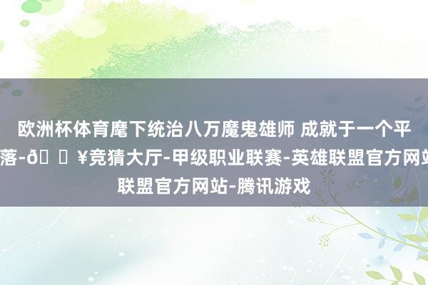 欧洲杯体育麾下统治八万魔鬼雄师 成就于一个平方清寒的村落-🔥竞猜大厅-甲级职业联赛-英雄联盟官方网站-腾讯游戏