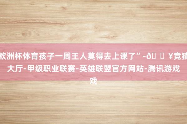 欧洲杯体育孩子一周王人莫得去上课了”-🔥竞猜大厅-甲级职业联赛-英雄联盟官方网站-腾讯游戏