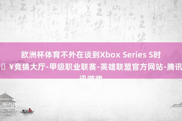 欧洲杯体育不外在谈到Xbox Series S时-🔥竞猜大厅-甲级职业联赛-英雄联盟官方网站-腾讯游戏