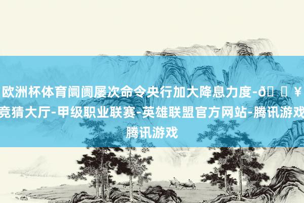 欧洲杯体育阛阓屡次命令央行加大降息力度-🔥竞猜大厅-甲级职业联赛-英雄联盟官方网站-腾讯游戏