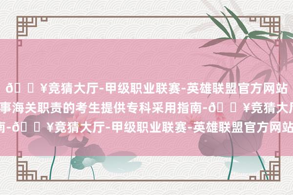 🔥竞猜大厅-甲级职业联赛-英雄联盟官方网站-腾讯游戏为有志于从事海关职责的考生提供专科采用指南-🔥竞猜大厅-甲级职业联赛-英雄联盟官方网站-腾讯游戏