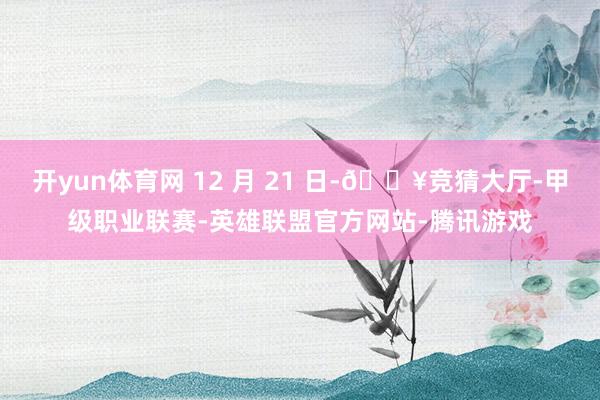 开yun体育网 12 月 21 日-🔥竞猜大厅-甲级职业联赛-英雄联盟官方网站-腾讯游戏