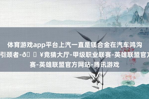 体育游戏app平台上汽一直是镁合金在汽车鸿沟愚弄的股东者和引颈者-🔥竞猜大厅-甲级职业联赛-英雄联盟官方网站-腾讯游戏
