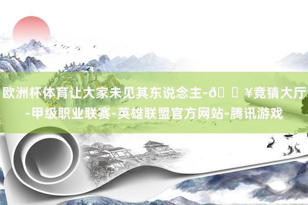 欧洲杯体育让大家未见其东说念主-🔥竞猜大厅-甲级职业联赛-英雄联盟官方网站-腾讯游戏