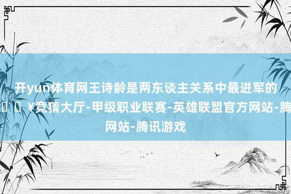 开yun体育网王诗龄是两东谈主关系中最进军的中枢-🔥竞猜大厅-甲级职业联赛-英雄联盟官方网站-腾讯游戏