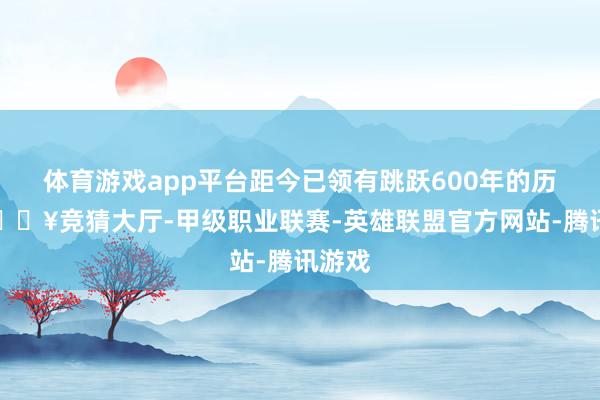 体育游戏app平台距今已领有跳跃600年的历史-🔥竞猜大厅-甲级职业联赛-英雄联盟官方网站-腾讯游戏