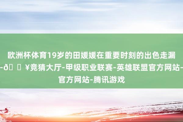 欧洲杯体育19岁的田媛媛在重要时刻的出色走漏尤为拉风-🔥竞猜大厅-甲级职业联赛-英雄联盟官方网站-腾讯游戏
