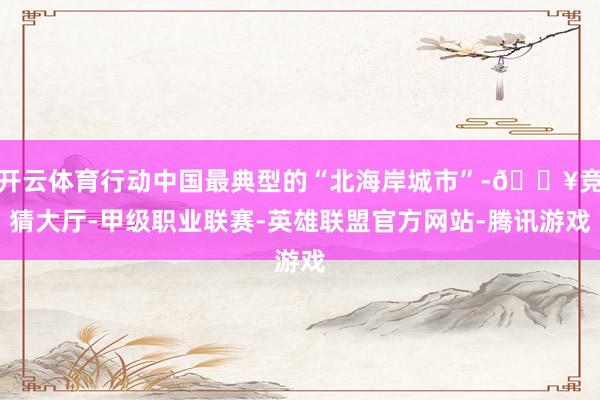 开云体育行动中国最典型的“北海岸城市”-🔥竞猜大厅-甲级职业联赛-英雄联盟官方网站-腾讯游戏