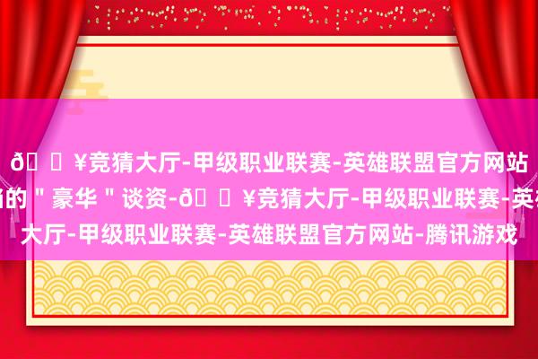 🔥竞猜大厅-甲级职业联赛-英雄联盟官方网站-腾讯游戏属于惟一档的＂豪华＂谈资-🔥竞猜大厅-甲级职业联赛-英雄联盟官方网站-腾讯游戏
