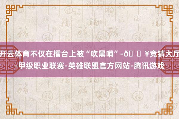 开云体育不仅在擂台上被“吹黑哨”-🔥竞猜大厅-甲级职业联赛-英雄联盟官方网站-腾讯游戏