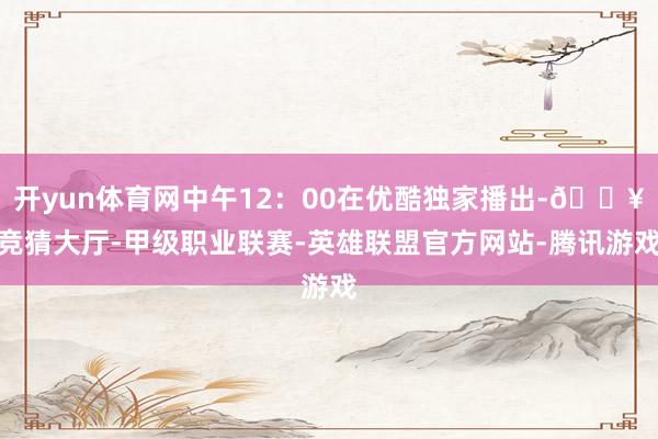开yun体育网中午12：00在优酷独家播出-🔥竞猜大厅-甲级职业联赛-英雄联盟官方网站-腾讯游戏