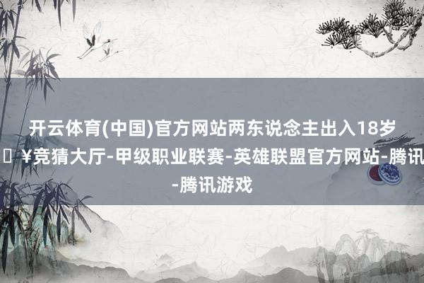 开云体育(中国)官方网站两东说念主出入18岁-🔥竞猜大厅-甲级职业联赛-英雄联盟官方网站-腾讯游戏